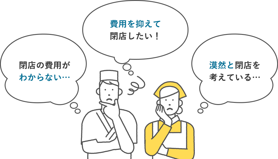 閉店の費用がわからない… 費用を抑えて閉店したい! 漠然と閉店を考えている…